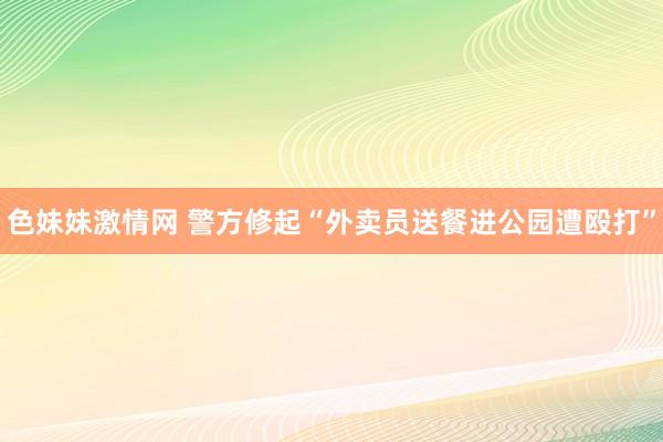 色妹妹激情网 警方修起“外卖员送餐进公园遭殴打”