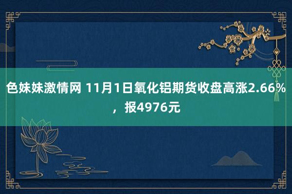 色妹妹激情网 11月1日氧化铝期货收盘高涨2.66%，报4976元