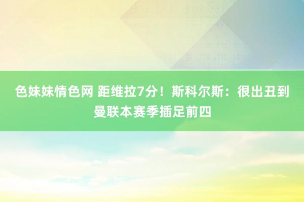 色妹妹情色网 距维拉7分！斯科尔斯：很出丑到曼联本赛季插足前四