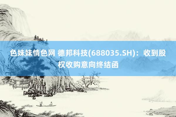 色妹妹情色网 德邦科技(688035.SH)：收到股权收购意向终结函