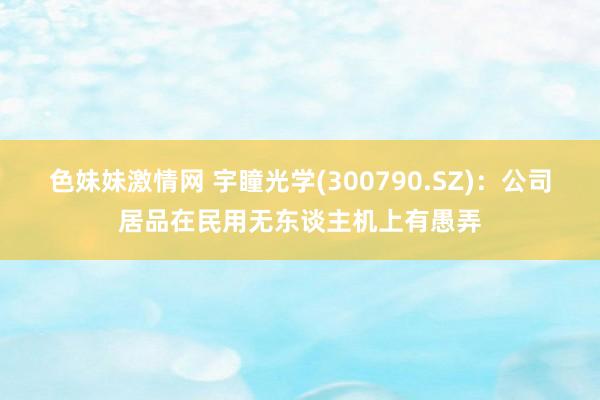 色妹妹激情网 宇瞳光学(300790.SZ)：公司居品在民用无东谈主机上有愚弄