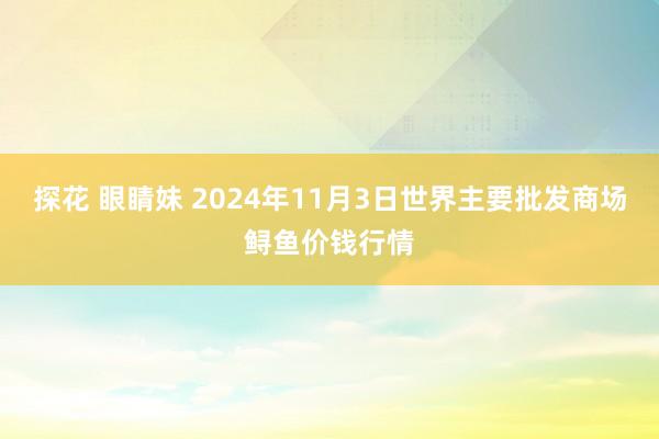 探花 眼睛妹 2024年11月3日世界主要批发商场鲟鱼价钱行情