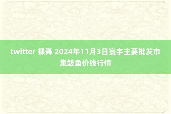 twitter 裸舞 2024年11月3日寰宇主要批发市集鲅鱼价钱行情