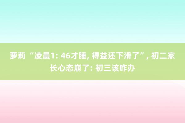 萝莉 “凌晨1: 46才睡， 得益还下滑了”， 初二家长心态崩了: 初三该咋办