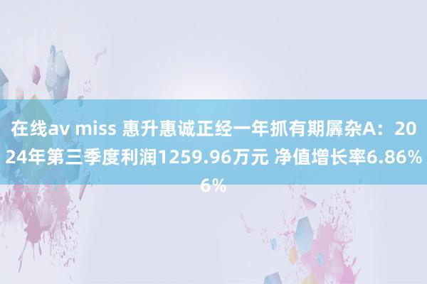 在线av miss 惠升惠诚正经一年抓有期羼杂A：2024年第三季度利润1259.96万元 净值增长率6.86%