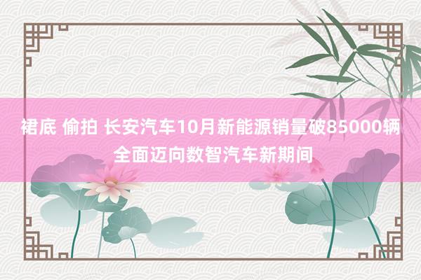 裙底 偷拍 长安汽车10月新能源销量破85000辆 全面迈向数智汽车新期间