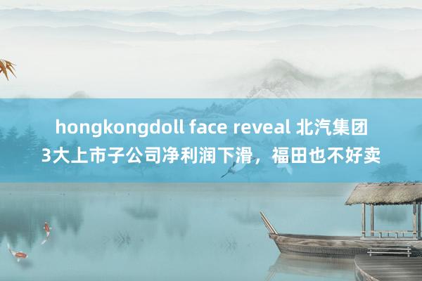 hongkongdoll face reveal 北汽集团3大上市子公司净利润下滑，福田也不好卖