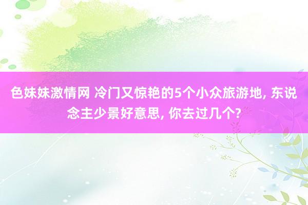 色妹妹激情网 冷门又惊艳的5个小众旅游地， 东说念主少景好意思， 你去过几个?