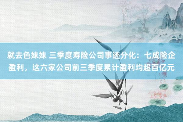 就去色妹妹 三季度寿险公司事迹分化：七成险企盈利，这六家公司前三季度累计盈利均超百亿元