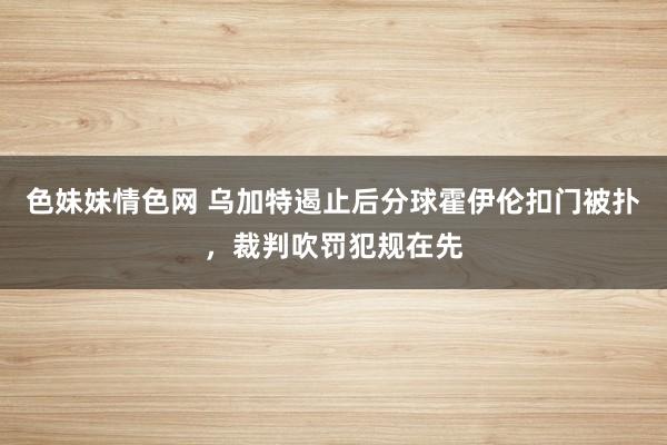 色妹妹情色网 乌加特遏止后分球霍伊伦扣门被扑，裁判吹罚犯规在先