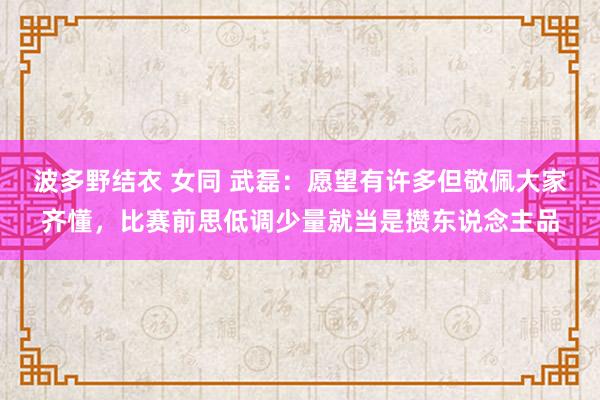 波多野结衣 女同 武磊：愿望有许多但敬佩大家齐懂，比赛前思低调少量就当是攒东说念主品