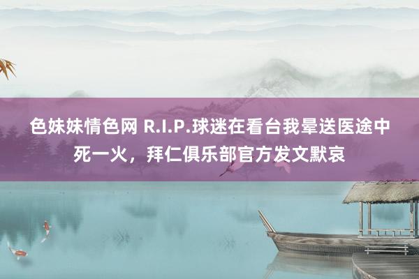 色妹妹情色网 R.I.P.球迷在看台我晕送医途中死一火，拜仁俱乐部官方发文默哀