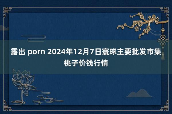 露出 porn 2024年12月7日寰球主要批发市集桃子价钱行情