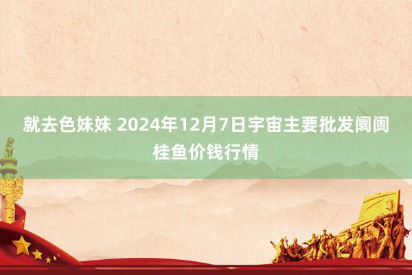 就去色妹妹 2024年12月7日宇宙主要批发阛阓桂鱼价钱行情