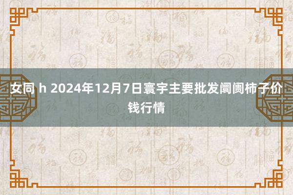 女同 h 2024年12月7日寰宇主要批发阛阓柿子价钱行情