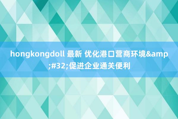 hongkongdoll 最新 优化港口营商环境&#32;促进企业通关便利