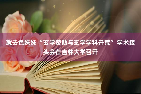 就去色妹妹 “玄学赞助与玄学学科开荒” 学术接头会在吉林大学召开