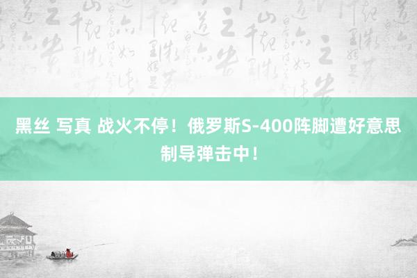 黑丝 写真 战火不停！俄罗斯S-400阵脚遭好意思制导弹击中！