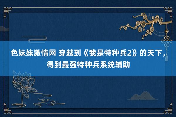 色妹妹激情网 穿越到《我是特种兵2》的天下，得到最强特种兵系统辅助