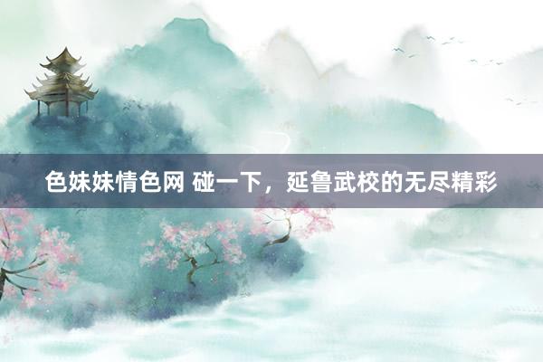 色妹妹情色网 碰一下，延鲁武校的无尽精彩