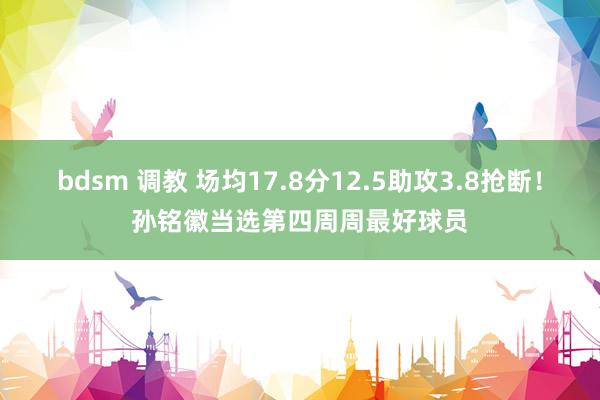 bdsm 调教 场均17.8分12.5助攻3.8抢断！孙铭徽当选第四周周最好球员