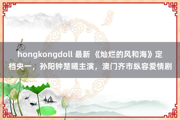 hongkongdoll 最新 《灿烂的风和海》定档央一，孙阳钟楚曦主演，澳门齐市纵容爱情剧