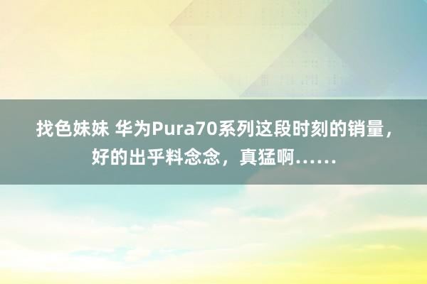 找色妹妹 华为Pura70系列这段时刻的销量，好的出乎料念念，真猛啊……