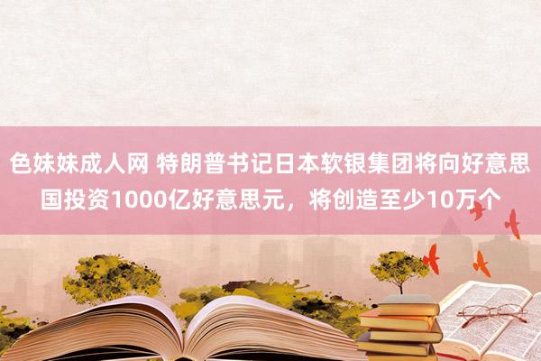 色妹妹成人网 特朗普书记日本软银集团将向好意思国投资1000亿好意思元，将创造至少10万个