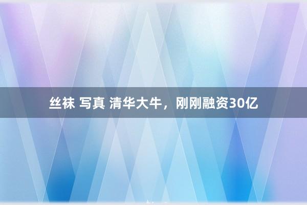 丝袜 写真 清华大牛，刚刚融资30亿