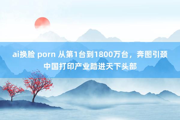 ai换脸 porn 从第1台到1800万台，奔图引颈中国打印产业踏进天下头部