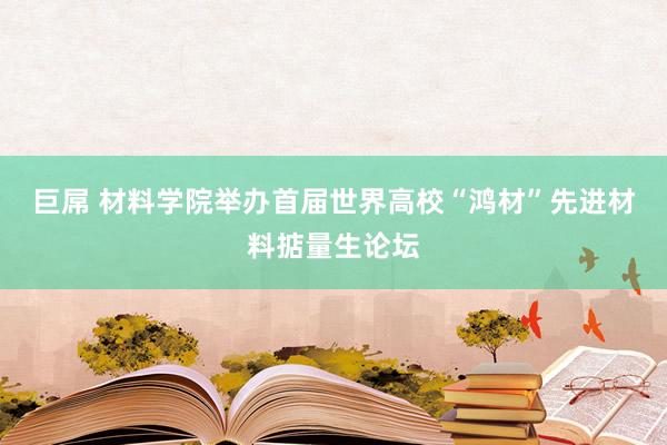 巨屌 材料学院举办首届世界高校“鸿材”先进材料掂量生论坛