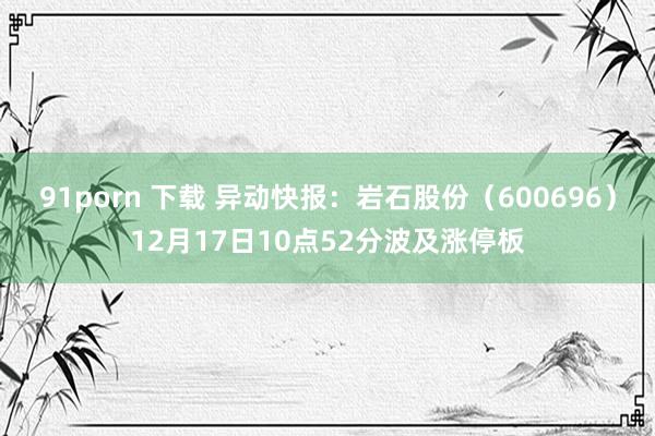 91porn 下载 异动快报：岩石股份（600696）12月17日10点52分波及涨停板