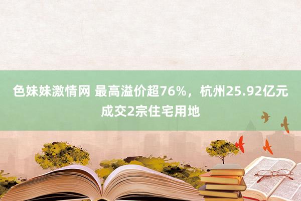 色妹妹激情网 最高溢价超76%，杭州25.92亿元成交2宗住宅用地