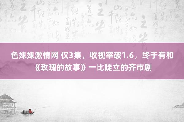 色妹妹激情网 仅3集，收视率破1.6，终于有和《玫瑰的故事》一比陡立的齐市剧