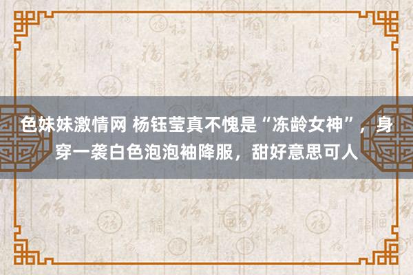 色妹妹激情网 杨钰莹真不愧是“冻龄女神”，身穿一袭白色泡泡袖降服，甜好意思可人