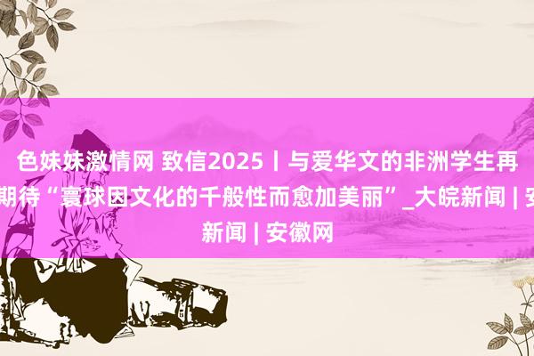 色妹妹激情网 致信2025丨与爱华文的非洲学生再见 她期待“寰球因文化的千般性而愈加美丽”_大皖新闻 | 安徽网