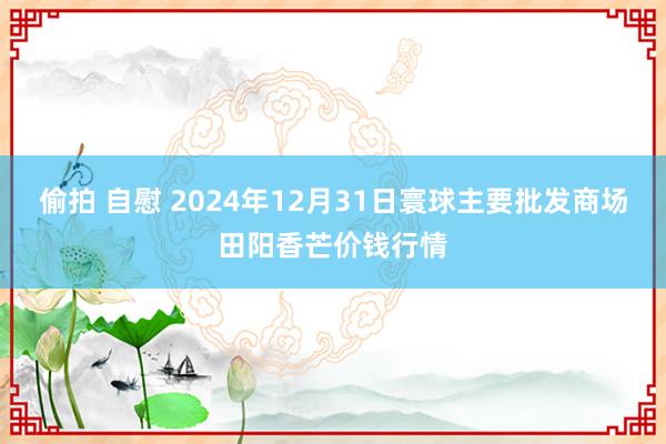 偷拍 自慰 2024年12月31日寰球主要批发商场田阳香芒价钱行情