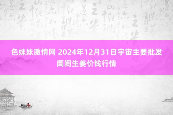 色妹妹激情网 2024年12月31日宇宙主要批发阛阓生姜价钱行情