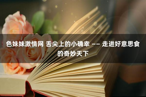 色妹妹激情网 舌尖上的小确幸 —— 走进好意思食的奇妙天下