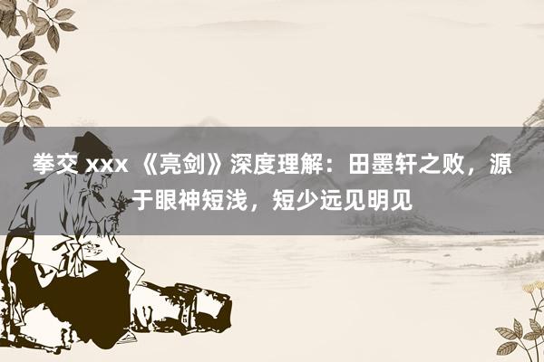 拳交 xxx 《亮剑》深度理解：田墨轩之败，源于眼神短浅，短少远见明见