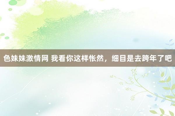 色妹妹激情网 我看你这样怅然，细目是去跨年了吧