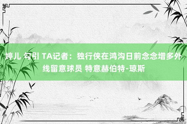 婷儿 勾引 TA记者：独行侠在鸿沟日前念念增多外线留意球员 特意赫伯特-琼斯