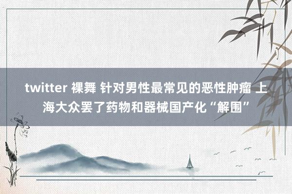 twitter 裸舞 针对男性最常见的恶性肿瘤 上海大众罢了药物和器械国产化“解围”