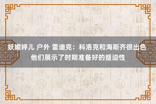 妖媚婷儿 户外 雷迪克：科洛克和海斯齐很出色 他们展示了时期准备好的蹙迫性