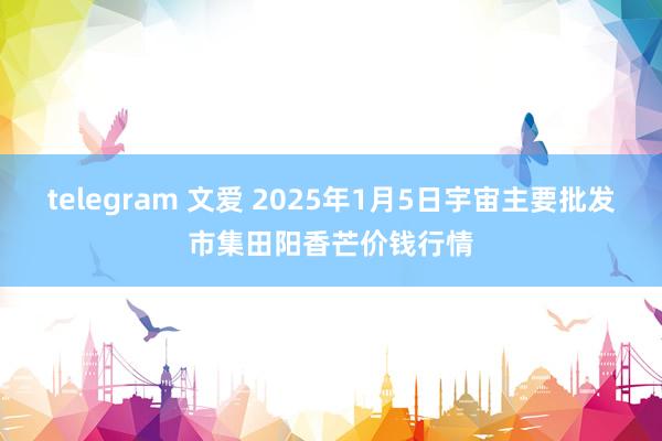 telegram 文爱 2025年1月5日宇宙主要批发市集田阳香芒价钱行情