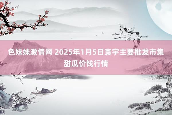 色妹妹激情网 2025年1月5日寰宇主要批发市集甜瓜价钱行情