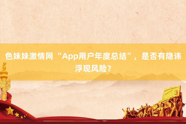 色妹妹激情网 “App用户年度总结”，是否有隐讳浮现风险？