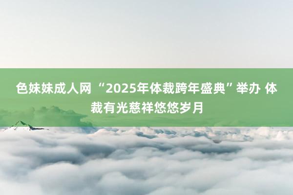 色妹妹成人网 “2025年体裁跨年盛典”举办 体裁有光慈祥悠悠岁月