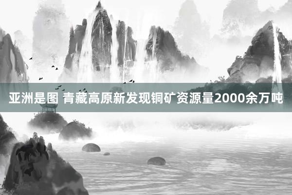 亚洲是图 青藏高原新发现铜矿资源量2000余万吨