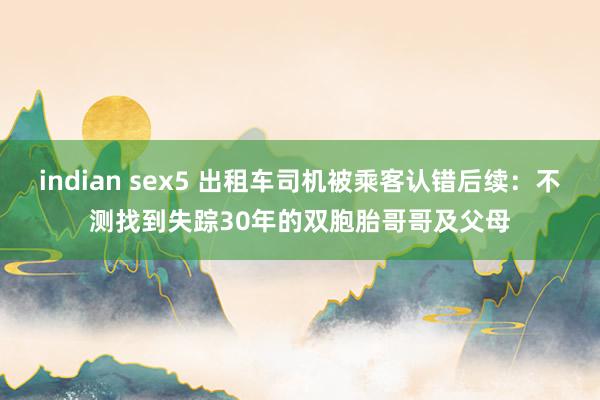 indian sex5 出租车司机被乘客认错后续：不测找到失踪30年的双胞胎哥哥及父母